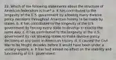 22. Which of the following statements about the structure of American federalism is true? a. It has contributed to the longevity of the U.S. government by allowing many divisive policy decisions throughout American history to be made by states. b. It has contributed to the longevity of the U.S. government by forcing every state to develop in exactly the same way. c. It has contributed to the longevity of the U.S. government by not allowing states to make divisive policy decisions at any point in American history. d. It caused the Civil War to be fought decades before it would have been under a unitary system. e. It has had almost no effect on the stability and functioning of U.S. government.