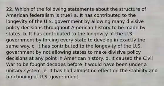 22. Which of the following statements about the structure of American federalism is true? a. It has contributed to the longevity of the U.S. government by allowing many divisive policy decisions throughout American history to be made by states. b. It has contributed to the longevity of the U.S. government by forcing every state to develop in exactly the same way. c. It has contributed to the longevity of the U.S. government by not allowing states to make divisive policy decisions at any point in American history. d. It caused the Civil War to be fought decades before it would have been under a unitary system. e. It has had almost no effect on the stability and functioning of U.S. government.