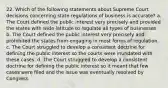 22. Which of the following statements about Supreme Court decisions concerning state regulations of business is accurate? a. The Court defined the public interest very precisely and provided the states with wide latitude to regulate all types of businesses. b. The Court defined the public interest very precisely and prohibited the states from engaging in most forms of regulation. c. The Court struggled to develop a consistent doctrine for defining the public interest so the courts were inundated with these cases. d. The Court struggled to develop a consistent doctrine for defining the public interest so it meant that few cases were filed and the issue was eventually resolved by Congress.