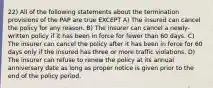 22) All of the following statements about the termination provisions of the PAP are true EXCEPT A) The insured can cancel the policy for any reason. B) The insurer can cancel a newly-written policy if it has been in force for fewer than 60 days. C) The insurer can cancel the policy after it has been in force for 60 days only if the insured has three or more traffic violations. D) The insurer can refuse to renew the policy at its annual anniversary date as long as proper notice is given prior to the end of the policy period.