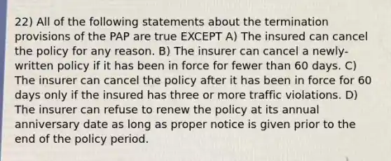 22) All of the following statements about the termination provisions of the PAP are true EXCEPT A) The insured can cancel the policy for any reason. B) The insurer can cancel a newly-written policy if it has been in force for fewer than 60 days. C) The insurer can cancel the policy after it has been in force for 60 days only if the insured has three or more traffic violations. D) The insurer can refuse to renew the policy at its annual anniversary date as long as proper notice is given prior to the end of the policy period.