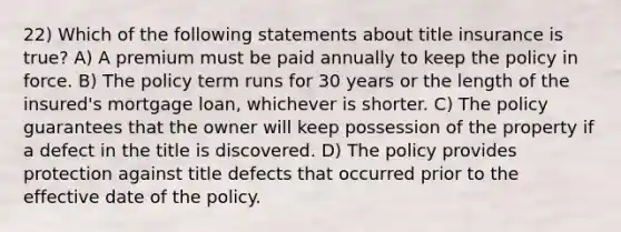 22) Which of the following statements about title insurance is true? A) A premium must be paid annually to keep the policy in force. B) The policy term runs for 30 years or the length of the insured's mortgage loan, whichever is shorter. C) The policy guarantees that the owner will keep possession of the property if a defect in the title is discovered. D) The policy provides protection against title defects that occurred prior to the effective date of the policy.