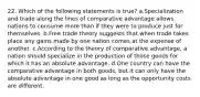 22. Which of the following statements is true? a.Specialization and trade along the lines of comparative advantage allows nations to consume more than if they were to produce just for themselves. b.Free trade theory suggests that when trade takes place any gains made by one nation comes at the expense of another. c.According to the theory of comparative advantage, a nation should specialize in the production of those goods for which it has an absolute advantage. d.One country can have the comparative advantage in both goods, but it can only have the absolute advantage in one good as long as the opportunity costs are different.