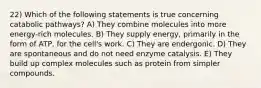 22) Which of the following statements is true concerning catabolic pathways? A) They combine molecules into more energy-rich molecules. B) They supply energy, primarily in the form of ATP, for the cell's work. C) They are endergonic. D) They are spontaneous and do not need enzyme catalysis. E) They build up complex molecules such as protein from simpler compounds.