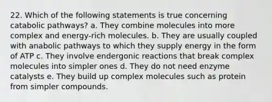 22. Which of the following statements is true concerning catabolic pathways? a. They combine molecules into more complex and energy-rich molecules. b. They are usually coupled with anabolic pathways to which they supply energy in the form of ATP c. They involve endergonic reactions that break complex molecules into simpler ones d. They do not need <a href='https://www.questionai.com/knowledge/kKu5d59dkk-enzyme-catalysts' class='anchor-knowledge'>enzyme catalysts</a> e. They build up complex molecules such as protein from simpler compounds.