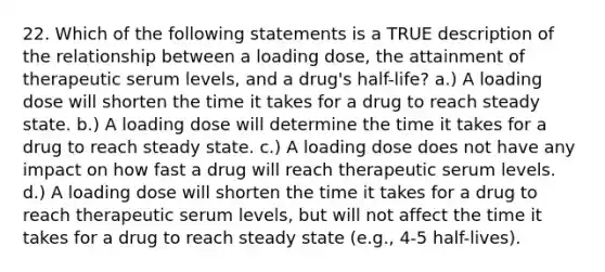 22. Which of the following statements is a TRUE description of the relationship between a loading dose, the attainment of therapeutic serum levels, and a drug's half-life? a.) A loading dose will shorten the time it takes for a drug to reach steady state. b.) A loading dose will determine the time it takes for a drug to reach steady state. c.) A loading dose does not have any impact on how fast a drug will reach therapeutic serum levels. d.) A loading dose will shorten the time it takes for a drug to reach therapeutic serum levels, but will not affect the time it takes for a drug to reach steady state (e.g., 4-5 half-lives).