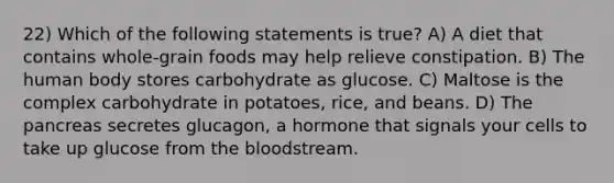 22) Which of the following statements is true? A) A diet that contains whole-grain foods may help relieve constipation. B) The human body stores carbohydrate as glucose. C) Maltose is the complex carbohydrate in potatoes, rice, and beans. D) The pancreas secretes glucagon, a hormone that signals your cells to take up glucose from the bloodstream.