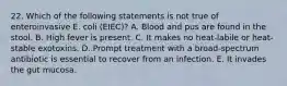 22. Which of the following statements is not true of enteroinvasive E. coli (EIEC)? A. Blood and pus are found in the stool. B. High fever is present. C. It makes no heat-labile or heat-stable exotoxins. D. Prompt treatment with a broad-spectrum antibiotic is essential to recover from an infection. E. It invades the gut mucosa.