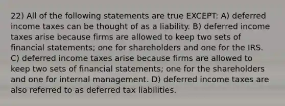 22) All of the following statements are true EXCEPT: A) <a href='https://www.questionai.com/knowledge/kXffYWLQ7x-deferred-income-taxes' class='anchor-knowledge'>deferred income taxes</a> can be thought of as a liability. B) deferred income taxes arise because firms are allowed to keep two sets of <a href='https://www.questionai.com/knowledge/kFBJaQCz4b-financial-statements' class='anchor-knowledge'>financial statements</a>; one for shareholders and one for the IRS. C) deferred income taxes arise because firms are allowed to keep two sets of financial statements; one for the shareholders and one for internal management. D) deferred income taxes are also referred to as deferred tax liabilities.