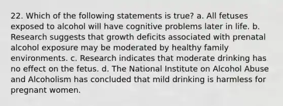 22. Which of the following statements is true? a. All fetuses exposed to alcohol will have cognitive problems later in life. b. Research suggests that growth deficits associated with prenatal alcohol exposure may be moderated by healthy family environments. c. Research indicates that moderate drinking has no effect on the fetus. d. The National Institute on Alcohol Abuse and Alcoholism has concluded that mild drinking is harmless for pregnant women.