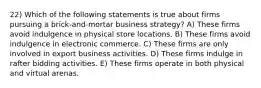 22) Which of the following statements is true about firms pursuing a brick-and-mortar business strategy? A) These firms avoid indulgence in physical store locations. B) These firms avoid indulgence in electronic commerce. C) These firms are only involved in export business activities. D) These firms indulge in rafter bidding activities. E) These firms operate in both physical and virtual arenas.