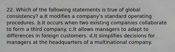 22. Which of the following statements is true of global consistency? a.It modifies a company's standard operating procedures. b.It occurs when two existing companies collaborate to form a third company. c.It allows managers to adapt to differences in foreign customers. d.It simplifies decisions for managers at the headquarters of a multinational company.