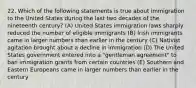 22. Which of the following statements is true about immigration to the United States during the last two decades of the nineteenth century? (A) United States immigration laws sharply reduced the number of eligible immigrants (B) Irish immigrants came in larger numbers than earlier in the century (C) Nativist agitation brought about a decline in immigration (D) The United States government entered into a "gentleman agreement" to ban immigration grants from certain countries (E) Southern and Eastern Europeans came in larger numbers than earlier in the century