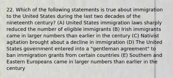 22. Which of the following statements is true about immigration to the United States during the last two decades of the nineteenth century? (A) United States immigration laws sharply reduced the number of eligible immigrants (B) Irish immigrants came in larger numbers than earlier in the century (C) Nativist agitation brought about a decline in immigration (D) The United States government entered into a "gentleman agreement" to ban immigration grants from certain countries (E) Southern and <a href='https://www.questionai.com/knowledge/k6dJlLs4qr-eastern-europe' class='anchor-knowledge'>eastern europe</a>ans came in larger numbers than earlier in the century