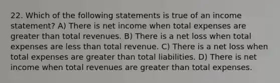 22. Which of the following statements is true of an income statement? A) There is net income when total expenses are greater than total revenues. B) There is a net loss when total expenses are less than total revenue. C) There is a net loss when total expenses are greater than total liabilities. D) There is net income when total revenues are greater than total expenses.