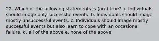 22. Which of the following statements is (are) true? a. Individuals should image only successful events. b. Individuals should image mostly unsuccessful events. c. Individuals should image mostly successful events but also learn to cope with an occasional failure. d. all of the above e. none of the above