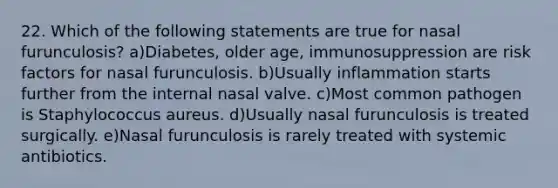 22. Which of the following statements are true for nasal furunculosis? a)Diabetes, older age, immunosuppression are risk factors for nasal furunculosis. b)Usually inflammation starts further from the internal nasal valve. c)Most common pathogen is Staphylococcus aureus. d)Usually nasal furunculosis is treated surgically. e)Nasal furunculosis is rarely treated with systemic antibiotics.