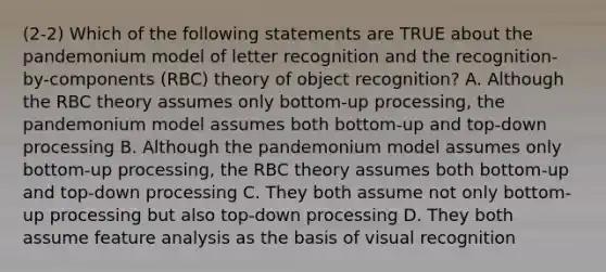 (2-2) Which of the following statements are TRUE about the pandemonium model of letter recognition and the recognition-by-components (RBC) theory of object recognition? A. Although the RBC theory assumes only bottom-up processing, the pandemonium model assumes both bottom-up and top-down processing B. Although the pandemonium model assumes only bottom-up processing, the RBC theory assumes both bottom-up and top-down processing C. They both assume not only bottom-up processing but also top-down processing D. They both assume feature analysis as the basis of visual recognition