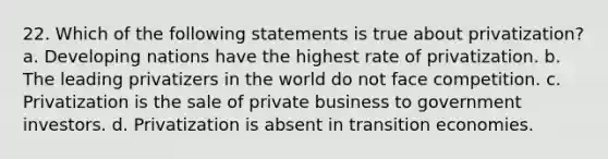 22. Which of the following statements is true about privatization? a. Developing nations have the highest rate of privatization. b. The leading privatizers in the world do not face competition. c. Privatization is the sale of private business to government investors. d. Privatization is absent in transition economies.