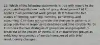 22) Which of the following statements is true with regard to the punctuated-equilibrium model of group development? A) It applies to all permanent work groups. B) It follows the five stages of forming, storming, norming, performing, and adjourning. C) It does not consider the changes in patterns of group activities in response to deadlines and time constraints. D) It involves the two strategies of groupthink and groupshift to break out of the phases of inertia. E) It characterizes groups as exhibiting long periods of inertia interspersed with brief revolutionary changes.