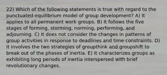 22) Which of the following statements is true with regard to the punctuated-equilibrium model of group development? A) It applies to all permanent work groups. B) It follows the five stages of forming, storming, norming, performing, and adjourning. C) It does not consider the changes in patterns of group activities in response to deadlines and time constraints. D) It involves the two strategies of groupthink and groupshift to break out of the phases of inertia. E) It characterizes groups as exhibiting long periods of inertia interspersed with brief revolutionary changes.