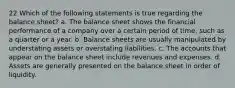 22 Which of the following statements is true regarding the balance sheet? a. The balance sheet shows the financial performance of a company over a certain period of time, such as a quarter or a year. b. Balance sheets are usually manipulated by understating assets or overstating liabilities. c. The accounts that appear on the balance sheet include revenues and expenses. d. Assets are generally presented on the balance sheet in order of liquidity.