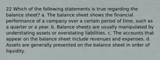 22 Which of the following statements is true regarding the balance sheet? a. The balance sheet shows the financial performance of a company over a certain period of time, such as a quarter or a year. b. Balance sheets are usually manipulated by understating assets or overstating liabilities. c. The accounts that appear on the balance sheet include revenues and expenses. d. Assets are generally presented on the balance sheet in order of liquidity.