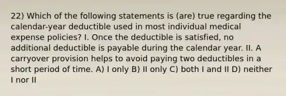 22) Which of the following statements is (are) true regarding the calendar-year deductible used in most individual medical expense policies? I. Once the deductible is satisfied, no additional deductible is payable during the calendar year. II. A carryover provision helps to avoid paying two deductibles in a short period of time. A) I only B) II only C) both I and II D) neither I nor II