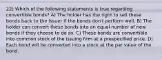 22) Which of the following statements is true regarding convertible bonds? A) The holder has the right to sell these bonds back to the issuer if the bonds don't perform well. B) The holder can convert these bonds into an equal number of new bonds if they choose to do so. C) These bonds are convertible into common stock of the issuing firm at a prespecified price. D) Each bond will be converted into a stock at the par value of the bond.