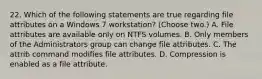 22. Which of the following statements are true regarding file attributes on a Windows 7 workstation? (Choose two.) A. File attributes are available only on NTFS volumes. B. Only members of the Administrators group can change file attributes. C. The attrib command modifies file attributes. D. Compression is enabled as a file attribute.