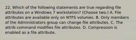 22. Which of the following statements are true regarding file attributes on a Windows 7 workstation? (Choose two.) A. File attributes are available only on NTFS volumes. B. Only members of the Administrators group can change file attributes. C. The attrib command modifies file attributes. D. Compression is enabled as a file attribute.