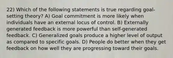 22) Which of the following statements is true regarding goal-setting theory? A) Goal commitment is more likely when individuals have an external locus of control. B) Externally generated feedback is more powerful than self-generated feedback. C) Generalized goals produce a higher level of output as compared to specific goals. D) People do better when they get feedback on how well they are progressing toward their goals.