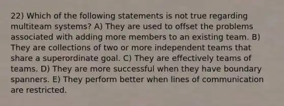 22) Which of the following statements is not true regarding multiteam systems? A) They are used to offset the problems associated with adding more members to an existing team. B) They are collections of two or more independent teams that share a superordinate goal. C) They are effectively teams of teams. D) They are more successful when they have boundary spanners. E) They perform better when lines of communication are restricted.