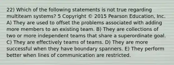 22) Which of the following statements is not true regarding multiteam systems? 5 Copyright © 2015 Pearson Education, Inc. A) They are used to offset the problems associated with adding more members to an existing team. B) They are collections of two or more independent teams that share a superordinate goal. C) They are effectively teams of teams. D) They are more successful when they have boundary spanners. E) They perform better when lines of communication are restricted.