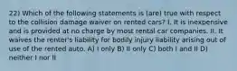 22) Which of the following statements is (are) true with respect to the collision damage waiver on rented cars? I. It is inexpensive and is provided at no charge by most rental car companies. II. It waives the renter's liability for bodily injury liability arising out of use of the rented auto. A) I only B) II only C) both I and II D) neither I nor II