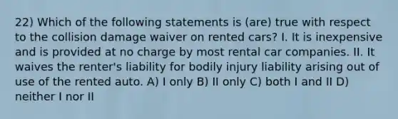 22) Which of the following statements is (are) true with respect to the collision damage waiver on rented cars? I. It is inexpensive and is provided at no charge by most rental car companies. II. It waives the renter's liability for bodily injury liability arising out of use of the rented auto. A) I only B) II only C) both I and II D) neither I nor II