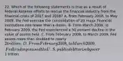 22. Which of the following statements is true as a result of Federal Reserve efforts to rescue the financial industry from the financial crisis of 2007 and 2008? A. From February 2008, to May 2009, the Fed oversaw the consolidation of 20 major financial institutions into fewer than a dozen. B. From March 2008, to February 2009, the Fed experienced a 50 percent decline in the value of assets held. C. From February 2008, to March 2009, Fed assets more than doubled to nearly 2 trillion. D. From February 2008, to March 2009, Fed lending caused the U.S. public debt to rise by over1 trillion.