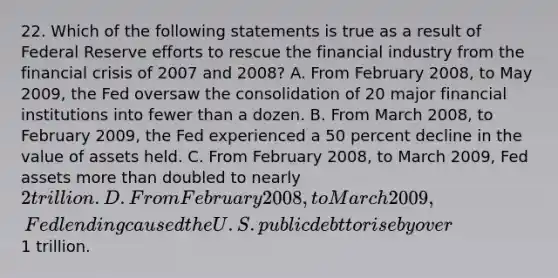 22. Which of the following statements is true as a result of Federal Reserve efforts to rescue the financial industry from the financial crisis of 2007 and 2008? A. From February 2008, to May 2009, the Fed oversaw the consolidation of 20 major financial institutions into fewer than a dozen. B. From March 2008, to February 2009, the Fed experienced a 50 percent decline in the value of assets held. C. From February 2008, to March 2009, Fed assets <a href='https://www.questionai.com/knowledge/keWHlEPx42-more-than' class='anchor-knowledge'>more than</a> doubled to nearly 2 trillion. D. From February 2008, to March 2009, Fed lending caused the U.S. public debt to rise by over1 trillion.