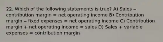 22. Which of the following statements is true? A) Sales ‒ contribution margin = net operating income B) Contribution margin ‒ fixed expenses = net operating income C) Contribution margin + net operating income = sales D) Sales + variable expenses = contribution margin