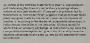 22. Which of the following statements is true? a. Specialization and trade along the lines of comparative advantage allows nations to consume more than if they were to produce just for themselves. b. Free trade theory suggests that when trade takes place any gains made by one nation comes at the expense of another. c. According to the theory of comparative advantage, a nation should specialize in the production of those goods for which it has an absolute advantage. d. One country can have the comparative advantage in both goods, but it can only have the absolute advantage in one good as long as the opportunity costs are different.