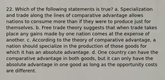 22. Which of the following statements is true? a. Specialization and trade along the lines of comparative advantage allows nations to consume <a href='https://www.questionai.com/knowledge/keWHlEPx42-more-than' class='anchor-knowledge'>more than</a> if they were to produce just for themselves. b. Free trade theory suggests that when trade takes place any gains made by one nation comes at the expense of another. c. According to the theory of comparative advantage, a nation should specialize in the production of those goods for which it has an absolute advantage. d. One country can have the comparative advantage in both goods, but it can only have the absolute advantage in one good as long as the opportunity costs are different.