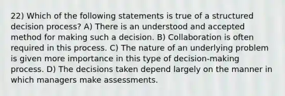 22) Which of the following statements is true of a structured decision process? A) There is an understood and accepted method for making such a decision. B) Collaboration is often required in this process. C) The nature of an underlying problem is given more importance in this type of decision-making process. D) The decisions taken depend largely on the manner in which managers make assessments.