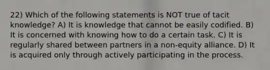 22) Which of the following statements is NOT true of tacit knowledge? A) It is knowledge that cannot be easily codified. B) It is concerned with knowing how to do a certain task. C) It is regularly shared between partners in a non-equity alliance. D) It is acquired only through actively participating in the process.