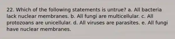 22. Which of the following statements is untrue? a. All bacteria lack nuclear membranes. b. All fungi are multicellular. c. All protozoans are unicellular. d. All viruses are parasites. e. All fungi have nuclear membranes.