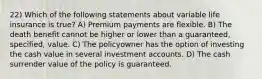 22) Which of the following statements about variable life insurance is true? A) Premium payments are flexible. B) The death benefit cannot be higher or lower than a guaranteed, specified, value. C) The policyowner has the option of investing the cash value in several investment accounts. D) The cash surrender value of the policy is guaranteed.