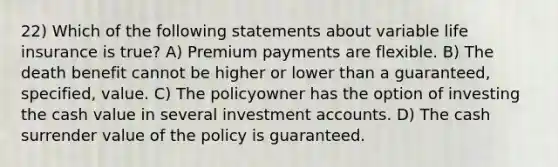 22) Which of the following statements about variable life insurance is true? A) Premium payments are flexible. B) The death benefit cannot be higher or lower than a guaranteed, specified, value. C) The policyowner has the option of investing the cash value in several investment accounts. D) The cash surrender value of the policy is guaranteed.