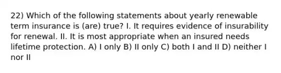 22) Which of the following statements about yearly renewable term insurance is (are) true? I. It requires evidence of insurability for renewal. II. It is most appropriate when an insured needs lifetime protection. A) I only B) II only C) both I and II D) neither I nor II