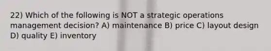 22) Which of the following is NOT a strategic operations management decision? A) maintenance B) price C) layout design D) quality E) inventory