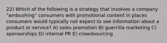 22) Which of the following is a strategy that involves a company "ambushing" consumers with promotional content in places consumers would typically not expect to see information about a product or service? A) sales promotion B) guerrilla marketing C) sponsorships D) internal PR E) crowdsourcing