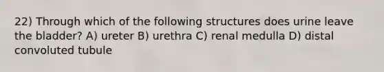 22) Through which of the following structures does urine leave the bladder? A) ureter B) urethra C) renal medulla D) distal convoluted tubule